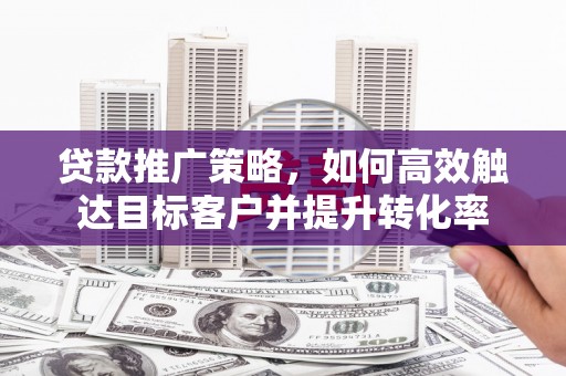 讷河贷款推广策略，如何高效触达目标客户并提升转化率